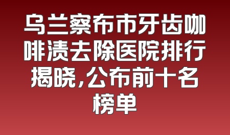 乌兰察布市牙齿咖啡渍去除医院排行揭晓，公布前十名榜单