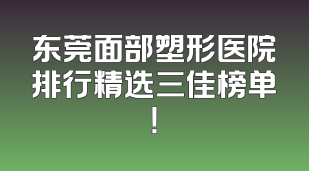 东莞面部塑形医院排行精选三佳榜单！