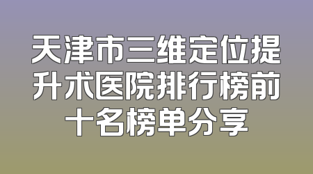 天津市三维定位提升术医院排行榜前十名榜单分享