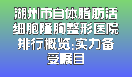 湖州市自体脂肪活细胞隆胸整形医院排行概览：实力备受瞩目