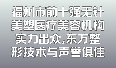 福州市前十强无针美塑医疗美容机构实力出众，东方整形技术与声誉俱佳