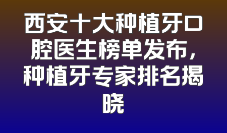西安十大种植牙口腔医生榜单发布，种植牙专家排名揭晓