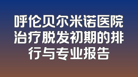 呼伦贝尔米诺医院治疗脱发初期的排行与专业报告