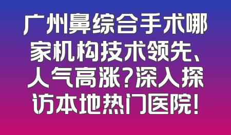 广州鼻综合手术哪家机构技术领先、人气高涨？深入探访本地热门医院！