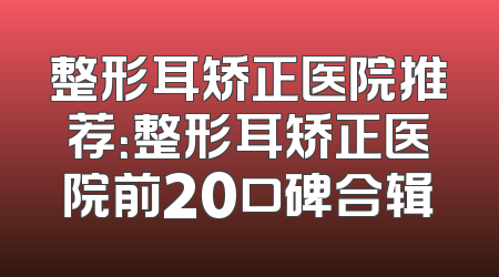 整形耳矫正医院推荐：整形耳矫正医院前20口碑合辑