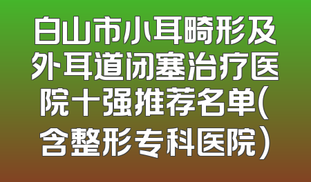 白山市小耳畸形及外耳道闭塞治疗医院十强推荐名单（含整形专科医院）