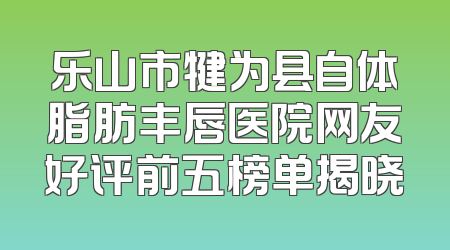 乐山市犍为县自体脂肪丰唇医院网友好评前五榜单揭晓