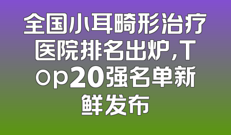 全国小耳畸形治疗医院排名出炉，Top20强名单新鲜发布