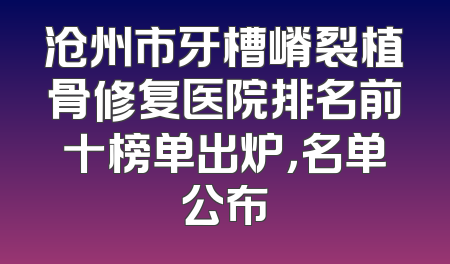 沧州市牙槽嵴裂植骨修复医院排名前十榜单出炉，名单公布