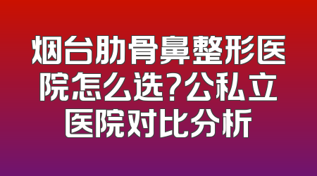 烟台肋骨鼻整形医院怎么选？公私立医院对比分析