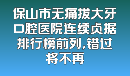保山市无痛拔大牙口腔医院连续占据排行榜前列，错过将不再