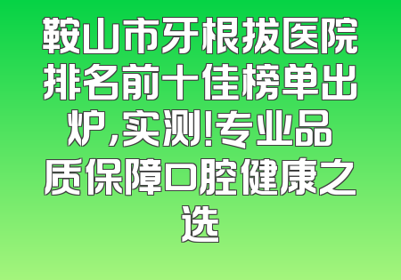 鞍山市牙根拔医院排名前十佳榜单出炉，实测！专业品质保障口腔健康之选
