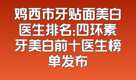 鸡西市牙贴面美白医生排名：四环素牙美白前十医生榜单发布
