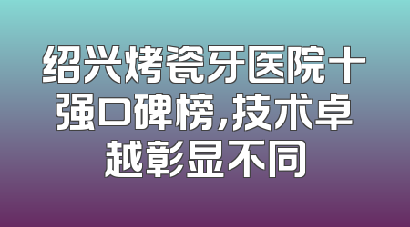 绍兴烤瓷牙医院十强口碑榜，技术卓越彰显不同