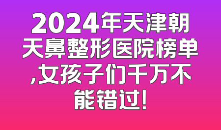 2024年天津朝天鼻整形医院榜单，女孩子们千万不能错过！