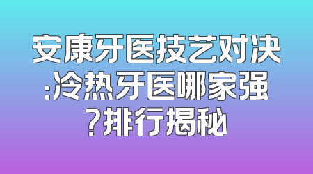 安康牙医技艺对决：冷热牙医哪家强？排行揭秘