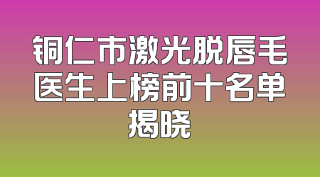 铜仁市激光脱唇毛医生上榜前十名单揭晓