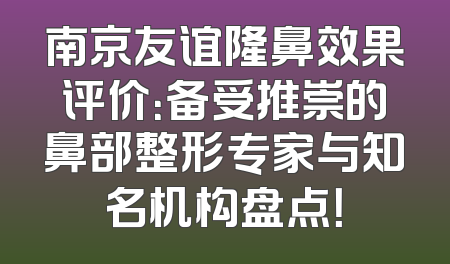 南京友谊隆鼻效果评价：备受推崇的鼻部整形专家与知名机构盘点！