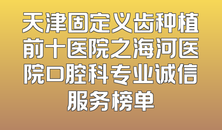 天津固定义齿种植前十医院之海河医院口腔科专业诚信服务榜单