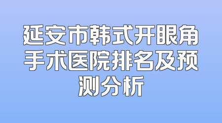 延安市韩式开眼角手术医院排名及预测分析