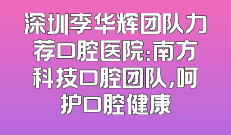 深圳李华辉团队力荐口腔医院：南方科技口腔团队，呵护口腔健康