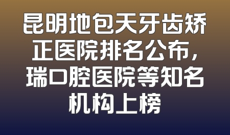 昆明地包天牙齿矫正医院排名公布，瑞口腔医院等知名机构上榜