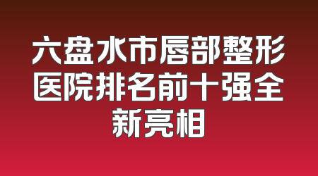 六盘水市唇部整形医院排名前十强全新亮相