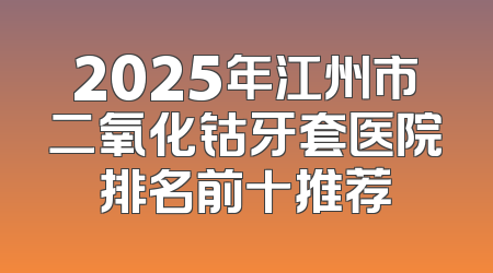 2025年江州市二氧化钴牙套医院排名前十推荐
