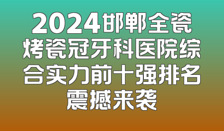 2024邯郸全瓷烤瓷冠牙科医院综合实力前十强排名震撼来袭