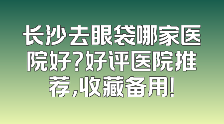 长沙去眼袋哪家医院好？好评医院推荐，收藏备用！