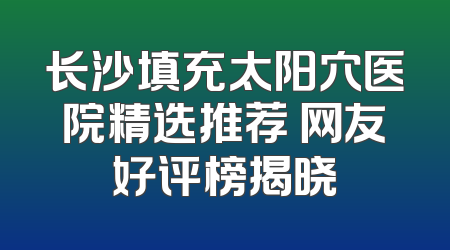 长沙填充太阳穴医院精选推荐 网友好评榜揭晓