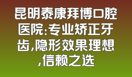 昆明泰康拜博口腔医院：专业矫正牙齿，隐形效果理想，信赖之选