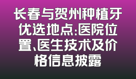 长春与贺州种植牙优选地点：医院位置、医生技术及价格信息披露