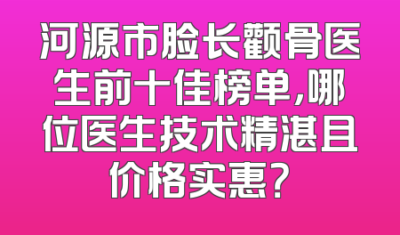 河源市脸长颧骨医生前十佳榜单，哪位医生技术精湛且价格实惠？