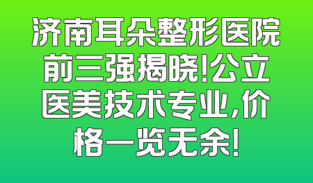 济南耳朵整形医院前三强揭晓！公立医美技术专业，价格一览无余！