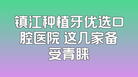 镇江种植牙优选口腔医院 这几家备受青睐