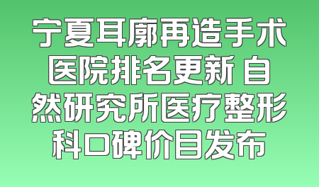 宁夏耳廓再造手术医院排名更新 自然研究所医疗整形科口碑价目发布