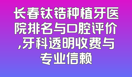 长春钛锆种植牙医院排名与口腔评价，牙科透明收费与专业信赖