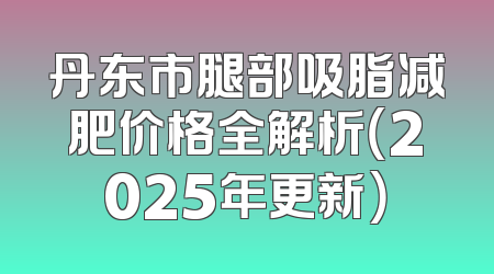 丹东市腿部吸脂减肥价格全解析（2025年更新）
