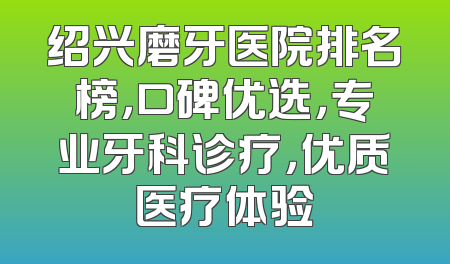 绍兴磨牙医院排名榜，口碑优选，专业牙科诊疗，优质医疗体验