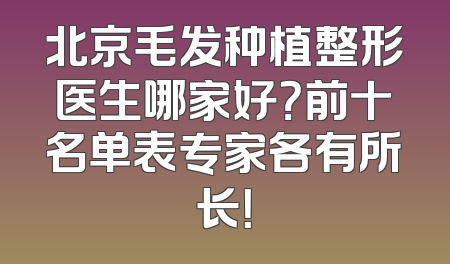 北京毛发种植整形医生哪家好？前十名单表专家各有所长！