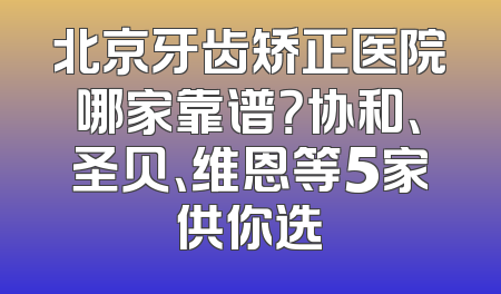 北京牙齿矫正医院哪家靠谱？协和、圣贝、维恩等5家供你选