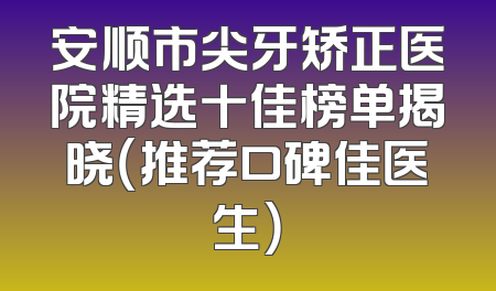 安顺市尖牙矫正医院精选十佳榜单揭晓（推荐口碑佳医生）