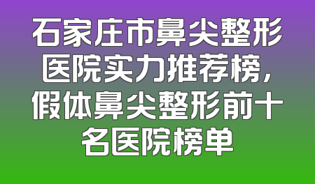 石家庄市鼻尖整形医院实力推荐榜，假体鼻尖整形前十名医院榜单
