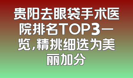贵阳去眼袋手术医院排名TOP3一览，精挑细选为美丽加分