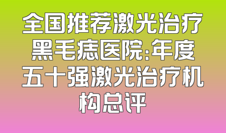 全国推荐激光治疗黑毛痣医院：年度五十强激光治疗机构总评