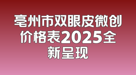 亳州市双眼皮微创价格表2025全新呈现