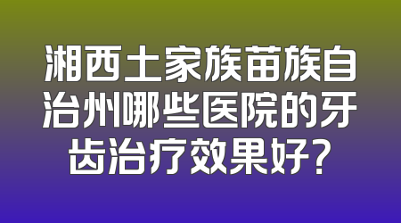 湘西土家族苗族自治州哪些医院的牙齿治疗效果好？