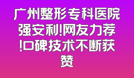 广州整形专科医院强安利！网友力荐！口碑技术不断获赞