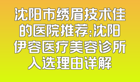 沈阳市绣眉技术佳的医院推荐：沈阳伊容医疗美容诊所入选理由详解